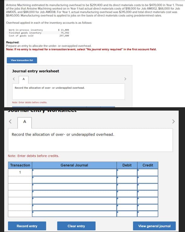 Antoine Machining estimated Its manufacturing overhead to be $291,400 and its direct materials costs to be $470,000 in Year 1. Three
of the jobs that Antoine Machining worked on in Year 1 had actual direct materials costs of $18,000 for Job AM002, $66,000 for Job
AM005, and $84,000 for Job AM008. For Year 1, actual manufacturing overhead was $315,000 and total direct materials cost was
$640,000. Manufacturing overhead is applied to jobs on the basis of direct materials costs using predetermined rates.
Overhead applied in each of the inventory accounts is as follows:
Work-in-process inventory
Finished goods inventory
Cost of goods sold
Required:
Prepare an entry to allocate the under-or overapplied overhead.
Note: If no entry is required for a transaction/event, select "No journal entry required" in the first account field.
View transaction list
Journal entry worksheet
<
Record the allocation of over- or underapplied overhead.
Note: Enter debits before credits.
$ 23,808
75,392
297,600
mar Chery Worksheet
A
Record the allocation of over- or underapplied overhead.
Note: Enter debits before credits.
Transaction
1
Record entry
General Journal
Clear entry
Debit Credit
View general journal
>