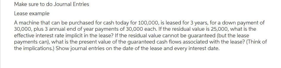 Make sure to do Journal Entries
Lease example
A machine that can be purchased for cash today for 100,000, is leased for 3 years, for a down payment of
30,000, plus 3 annual end of year payments of 30,000 each. If the residual value is 25,000, what is the
effective interest rate implicit in the lease? If the residual value cannot be guaranteed (but the lease
payments can), what is the present value of the guaranteed cash flows associated with the lease? (Think of
the implications.) Show journal entries on the date of the lease and every interest date.
