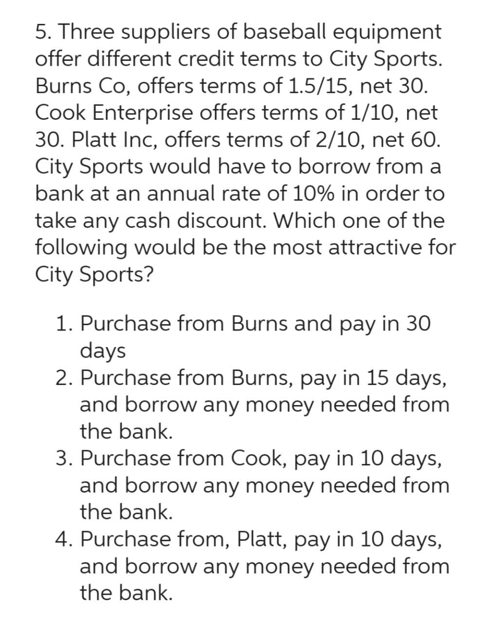 5. Three suppliers of baseball equipment
offer different credit terms to City Sports.
Burns Co, offers terms of 1.5/15, net 30.
Cook Enterprise offers terms of 1/10, net
30. Platt Inc, offers terms of 2/10, net 60.
City Sports would have to borrow from a
bank at an annual rate of 10% in order to
take any cash discount. Which one of the
following would be the most attractive for
City Sports?
1. Purchase from Burns and pay in 30
days
2. Purchase from Burns, pay in 15 days,
and borrow any money needed from
the bank.
3. Purchase from Cook, pay in 10 days,
and borrow any money needed from
the bank.
4. Purchase from, Platt, pay in 10 days,
and borrow any money needed from
the bank.
