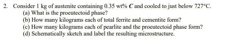 2. Consider 1 kg of austenite containing 0.35 wt% C and cooled to just below 727°C.
(a) What is the proeutectoid phase?
(b) How many kilograms each of total ferrite and cementite form?
(c) How many kilograms each of pearlite and the proeutectoid phase form?
(d) Schematically sketch and label the resulting microstructure.