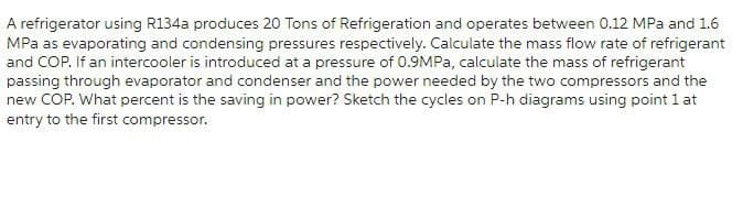 A refrigerator using R134a produces 20 Tons of Refrigeration and operates between 0.12 MPa and 1.6
MPa as evaporating and condensing pressures respectively. Calculate the mass flow rate of refrigerant
and COP. If an intercooler is introduced at a pressure of 0.9MPa, calculate the mass of refrigerant
passing through evaporator and condenser and the power needed by the two compressors and the
new COP. What percent is the saving in power? Sketch the cycles on P-h diagrams using point 1 at
entry to the first compressor.
