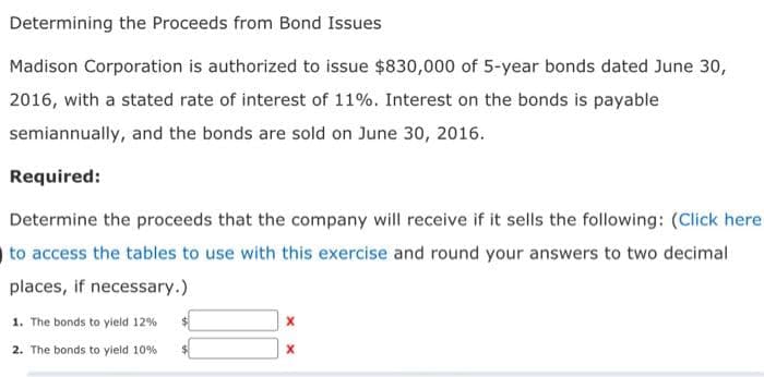 Determining the Proceeds from Bond Issues
Madison Corporation is authorized to issue $830,000 of 5-year bonds dated June 30,
2016, with a stated rate of interest of 11%. Interest on the bonds is payable
semiannually, and the bonds are sold on June 30, 2016.
Required:
Determine the proceeds that the company will receive if it sells the following: (Click here
to access the tables to use with this exercise and round your answers to two decimal
places, if necessary.)
1. The bonds to yield 12%
2. The bonds to yield 10%
X
X