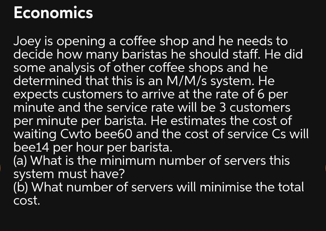 Economics
Joey is opening a coffee shop and he needs to
decide how many baristas he should staff. He did
some analysis of other coffee shops and he
determined that this is an M/M/s system. He
expects customers to arrive at the rate of 6 per
minute and the service rate will be 3 customers
per minute per barista. He estimates the cost of
waiting Cwto bee60 and the cost of service Cs will
bee14 per hour per barista.
(a) What is the minimum number of servers this
system must have?
(b) What number of servers will minimise the total
cost.
