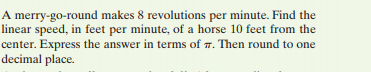 A merry-go-round makes 8 revolutions per minute. Find the
linear speed, in feet per minute, of a horse 10 feet from the
center. Express the answer in terms of 7. Then round to one
decimal place.
