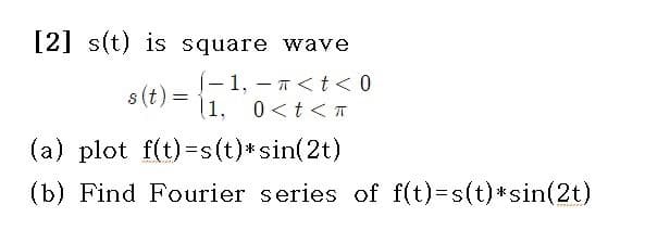 [2] s(t) is square
¹,
1.
s(t) =
-
11.
wave
π < t < 0
0<t<T
(a) plot f(t)=s(t)* sin(2t)
(b) Find Fourier series of f(t)=s(t)*sin(2t)