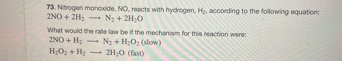 73. Nitrogen monoxide, NO, reacts with hydrogen, H₂, according to the following equation:
2NO+2H₂ → N₂ + 2H₂O
What would the rate law be if the mechanism for this reaction were:
2NO + H₂ -> N2 + H₂O2 (slow)
H2O2 + H2 →>> 2H₂O (fast)