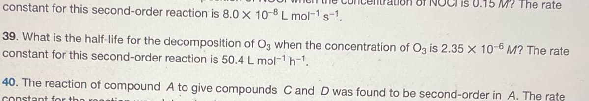 0.15 M? The rate
constant for this second-order reaction is 8.0 X 10-8 L mol-¹ s-1.
39. What is the half-life for the decomposition of O3 when the concentration of O3 is 2.35 x 10-6 M? The rate
constant for this second-order reaction is 50.4 L mol-¹ h-¹.
40. The reaction of compound A to give compounds C and D was found to be second-order in A. The rate
constant for the roo