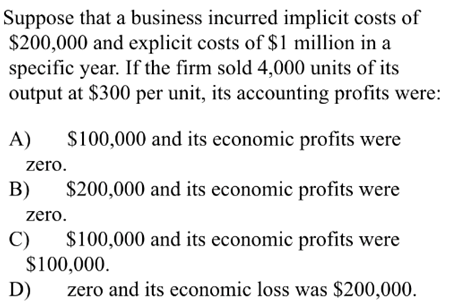 Suppose that a business incurred implicit costs of
$200,000 and explicit costs of $1 million in a
specific year. If the firm sold 4,000 units of its
output at $300 per unit, its accounting profits were:
A)
$100,000 and its economic profits were
zero.
B)
$200,000 and its economic profits were
zero.
$100,000 and its economic profits were
C)
$100,000.
D)
zero and its economic loss was $200,000.
