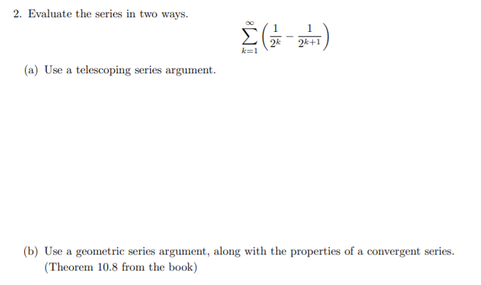 2. Evaluate the series in two ways.
2k
k=1
2k+1
(a) Use a telescoping series argument.
(b) Use a geometric series argument, along with the properties of a convergent series.
(Theorem 10.8 from the book)

