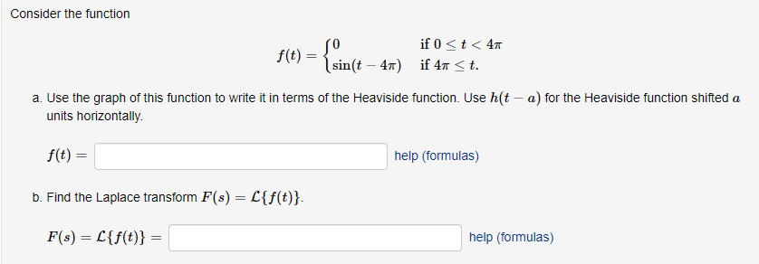 Consider the function
f(t) = { sin(t
=
(sin(t - 4π)
if 0 < t < 4T
if 4 < t.
a. Use the graph of this function to write it in terms of the Heaviside function. Use h(t- a) for the Heaviside function shifted a
units horizontally.
f(t) =
b. Find the Laplace transform F(s) = L{f(t)}.
F(s) = L{f(t)}
help (formulas)
help (formulas)