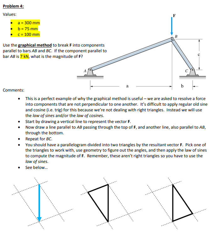 Problem 4:
Values:
a = 300 mm
b = 75 mm
c = 100 mm
Use the graphical method to break F into components
parallel to bars AB and BC. If the component parallel to
bar AB is 7 kN, what is the magnitude of F?
Comments:
B
This is a perfect example of why the graphical method is useful - we are asked to resolve a force
into components that are not perpendicular to one another. It's difficult to apply regular old sine
and cosine (i.e. trig) for this because we're not dealing with right triangles. Instead we will use
the law of sines and/or the law of cosines.
• Start by drawing a vertical line to represent the vector F.
Now draw a line parallel to AB passing through the top of F, and another line, also parallel to AB,
through the bottom.
Repeat for BC.
You should have a parallelogram divided into two triangles by the resultant vector F. Pick one of
the triangles to work with, use geometry to figure out the angles, and then apply the law of sines
to compute the magnitude of F. Remember, these aren't right triangles so you have to use the
law of sines.
See below...