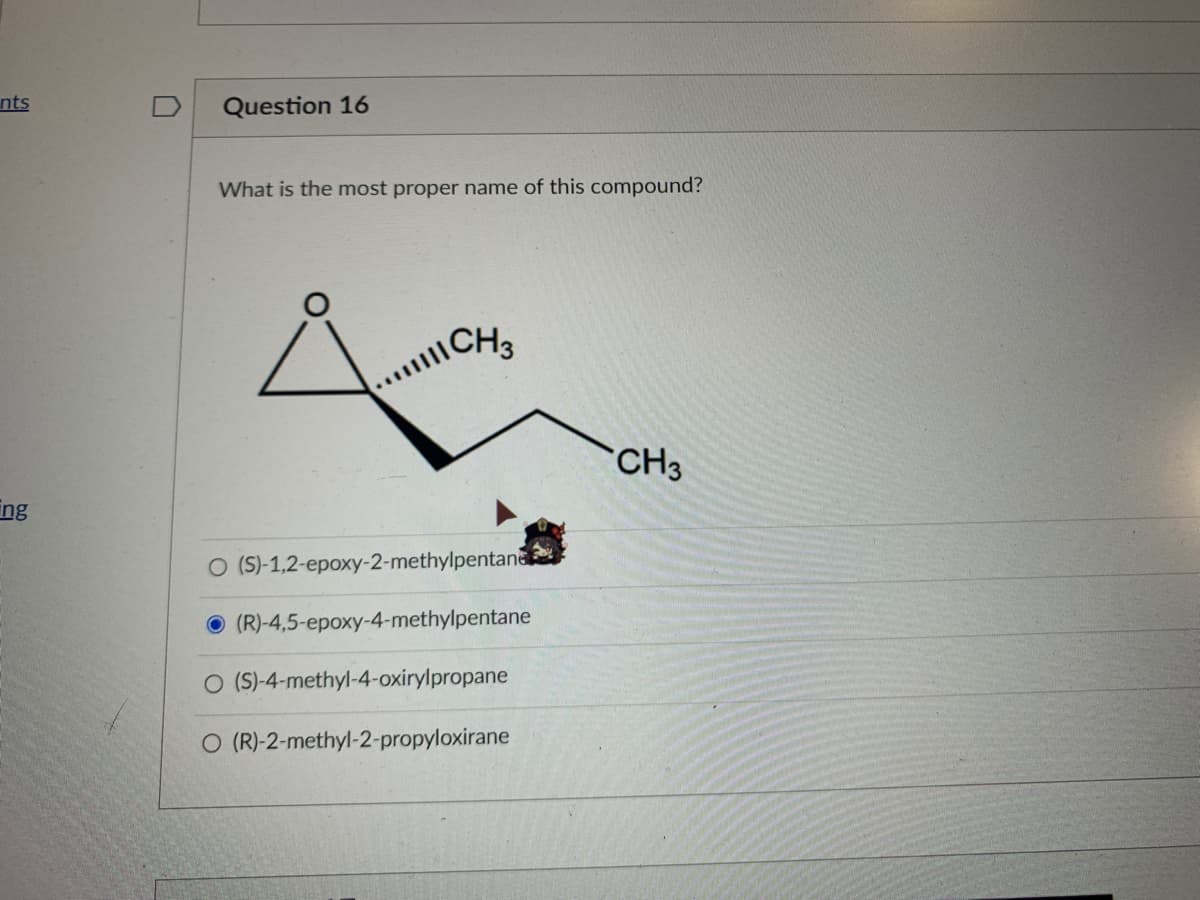 nts
Question 16
What is the most proper name of this compound?
CH3
CH3
ing
O (S)-1,2-epoxy-2-methylpentane
O (R)-4,5-epoxy-4-methylpentane
O (S)-4-methyl-4-oxirylpropane
O (R)-2-methyl-2-propyloxirane
