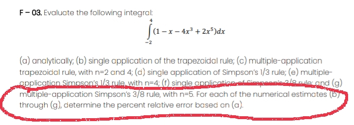 F- 03. Evaluate the following integra:
ja--«*
(1 – x – 4x³ + 2x5)dx
(a) analytically; (b) single application of the trapezoidal rule; (c) multiple-application
trapezoidal rule, with n=2 and 4; (d) single application of Simpson's 1/3 rule; (e) multiple-
opplication Simpson's /3. rule, with n=4; (fO) single applicaticaCinapaanialo nile and (g)
multiple-application Simpson's 3/8 rule, with n=5. For each of the numerical estimates
through (g), determine the percent relative error based on (a).
