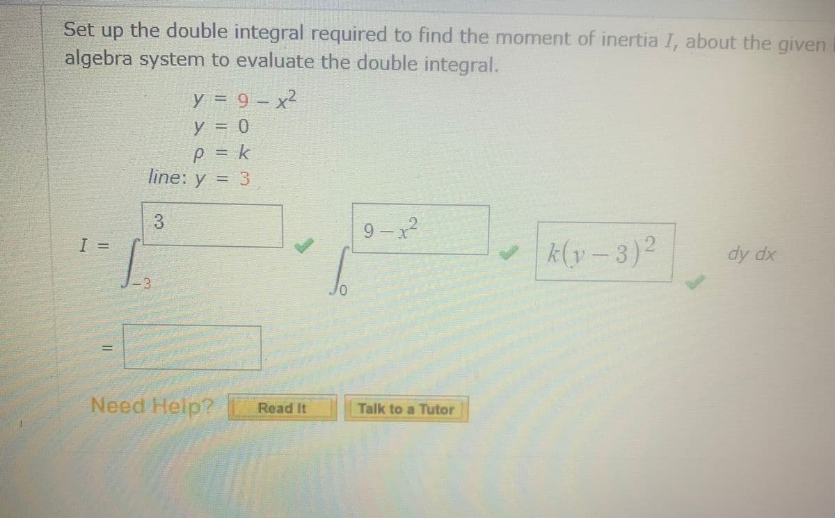 Set up the double integral required to find the moment of inertia I, about the given
algebra system to evaluate the double integral.
y = 9 - x2
y = 0
p = k
line: y = 3
9- x
(v=3)2
dy dx
3.
Need Help?
Read It
Talk to a Tutor
3.
