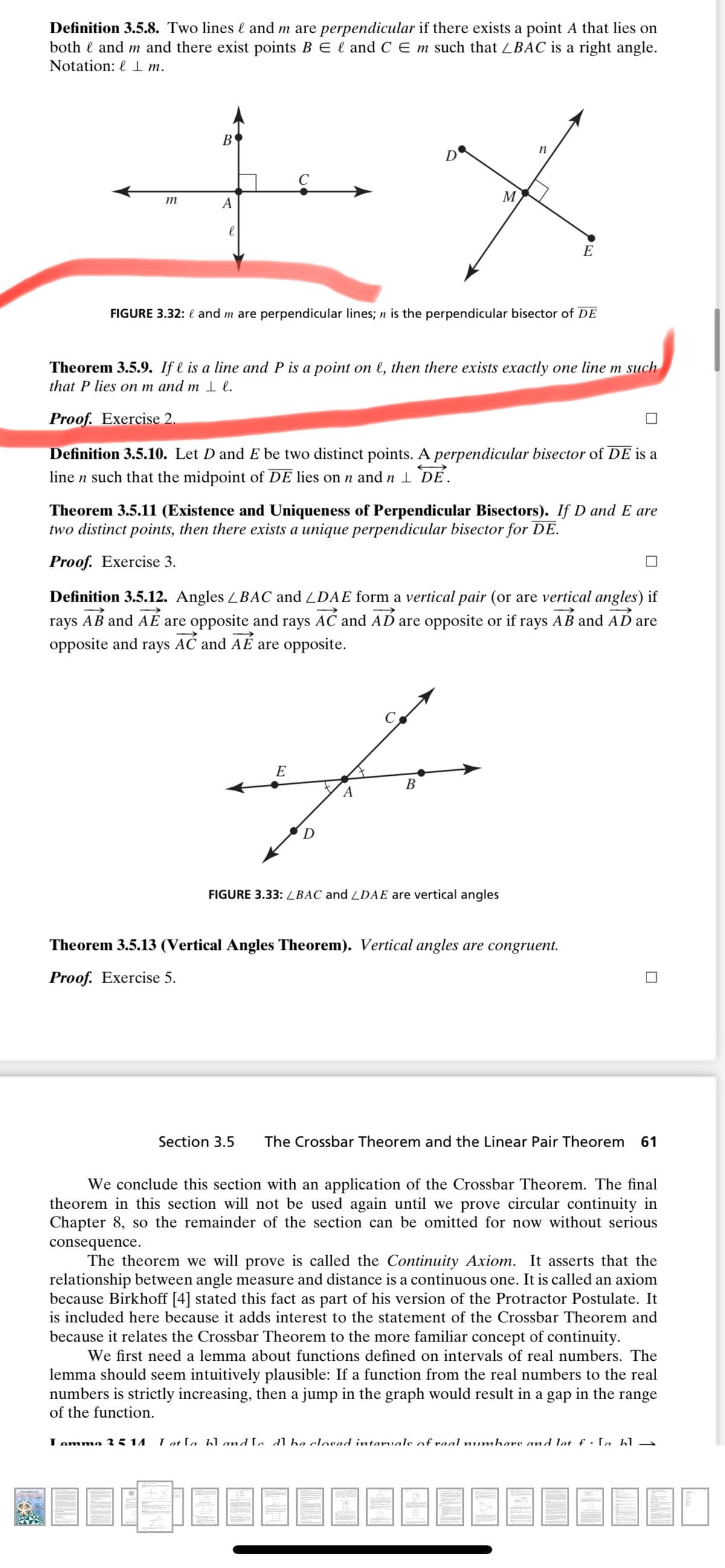 Definition 3.5.8. Two lines l and m are perpendicular if there exists a point A that lies on
both l and m and there exist points B E l and C E m such that LBAC is a right angle.
Notation: l m.
B
n
D
C
M
m
A
E
FIGURE 3.32: l and m are perpendicular lines; n is the perpendicular bisector of DE
Theorem 3.5.9. If l is a line and P is a point on l, then there exists exactly one line m such
that P lies on m and m 1 l.
Proof. Exercise 2.
Definition 3.5.10. Let D and E be two distinct points. A perpendicular bisector of DE is a
line n such that the midpoint of DE lies on n and n I DE.
Theorem 3.5.11 (Existence and Uniqueness of Perpendicular Bisectors). If D and E are
two distinct points, then there exists a unique perpendicular bisector for DE.
Proof. Exercise 3.
Definition 3.5.12. Angles LBAC and LDAE form a vertical pair (or are vertical angles) if
rays AB and AÉ are opposite and rays AC and AD are opposite or if rays AB and AD are
opposite and rays AĆ and AÉ are opposite.
E
В
D
FIGURE 3.33: LBAC and LDAE are vertical angles
Theorem 3.5.13 (Vertical Angles Theorem). Vertical angles are congruent.
Proof. Exercise 5.
Section 3.5
The Crossbar Theorem and the Linear Pair Theorem
61
We conclude this section with an application of the Crossbar Theorem. The final
theorem in this section will not be used again until we prove circular continuity in
Chapter 8, so the remainder of the section can be omitted for now without serious
consequence.
The theorem we will prove is called the Continuity Axiom. It asserts that the
relationship between angle measure and distance is a continuous one. It is called an axiom
because Birkhoff [4] stated this fact as part of his version of the Protractor Postulate. It
is included here because it adds interest to the statement of the Crossbar Theorem and
because it relates the Crossbar Theorem to the more familiar concept of continuity.
We first need a lemma about functions defined on intervals of real numbers. The
lemma should seem intuitively plausible: If a function from the real numbers to the real
numbers is strictly increasing, then a jump in the graph would result in a gap in the range
of the function.
Lomma 3 5 14
Lot La hl and Le dl be closed intervals of real numbers and let £ : La bl →
