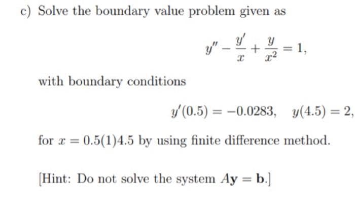 c) Solve the boundary value problem given as
y" -
with boundary conditions
y (0.5) = -0.0283, y(4.5) = 2,
for x = 0.5(1)4.5 by using finite difference method.
[Hint: Do not solve the system Ay = b.]
