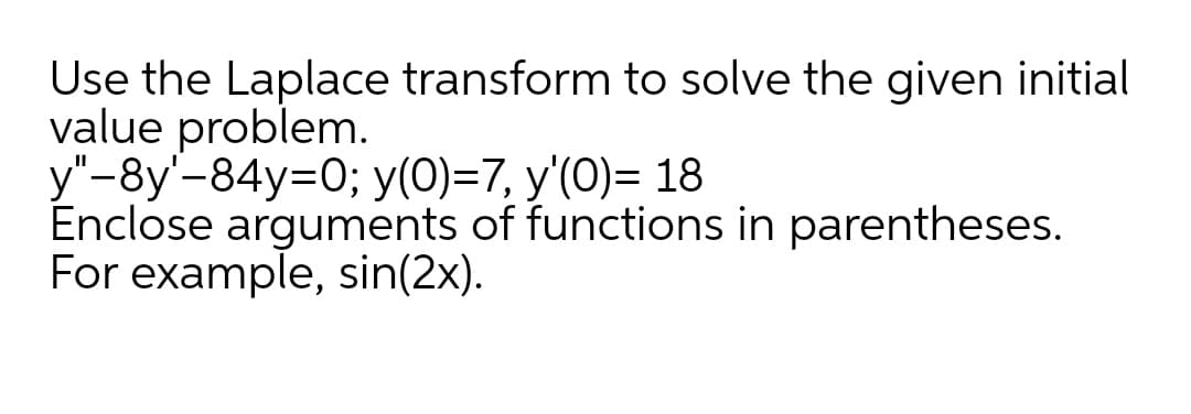 Use the Laplace transform to solve the given initial
value problem.
y"-8y'-84y=0; y(0)=7, y'(0)= 18
Enclose arguments of functions in parentheses.
For example, sin(2x).
