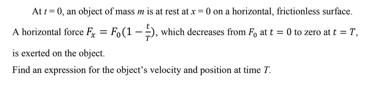 At t = 0, an object of mass m is at rest at x = 0 on a horizontal, frictionless surface.
Fo (1), which decreases from F₁ at t = 0 to zero at t = T₁
A horizontal force Fx =
is exerted on the object.
Find an expression for the object's velocity and position at time T.