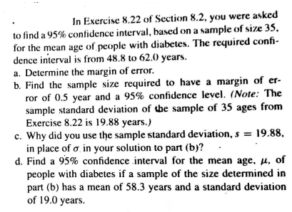 In Exercise 8.22 of Section 8.2, you were asked
to find a 95% confidence interval, based on a sample of size 35,
for the mean age of people with diabetes. The required confi-
dence interval is from 48.8 to 62.0 years.
a. Determine the margin of error.
b. Find the sample size required to have a margin of er-
ror of 0.5 year and a 95% confidence level. (Note: The
sample standard deviation of the sample of 35 ages from
Exercise 8.22 is 19.88 years.)
c. Why did you use the sample standard deviation, s = 19.88,
in place of a, in your solution to part (b)?
d. Find a 95% confidence interval for the mean age, µ. of
people with diabetes if a sample of the size determined in
part (b) has a mean of 58.3 years and a standard deviation
of 19.0 years.
