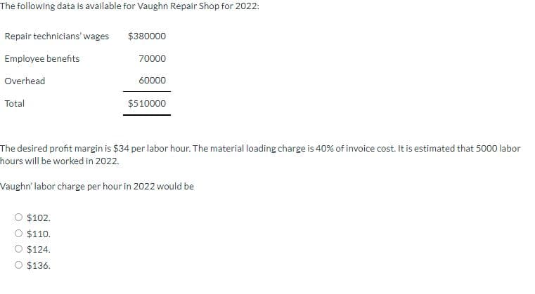 The following data is available for Vaughn Repair Shop for 2022:
Repair technicians' wages
Employee benefits
Overhead
Total
$380000
70000
60000
$510000
The desired profit margin is $34 per labor hour. The material loading charge is 40% of invoice cost. It is estimated that 5000 labor
hours will be worked in 2022.
Vaughn' labor charge per hour in 2022 would be
$102.
$110.
$124.
$136.