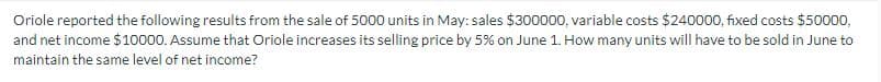 Oriole reported the following results from the sale of 5000 units in May: sales $300000, variable costs $240000, fixed costs $50000,
and net income $10000. Assume that Oriole increases its selling price by 5% on June 1. How many units will have to be sold in June to
maintain the same level of net income?