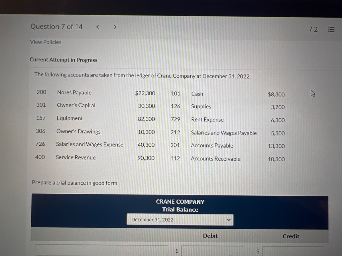 Question 7 of 14
View Policies
Current Attempt in Progress
The following accounts are taken from the ledger of Crane Company at December 31, 2022.
200
301
157
306
726
400
Notes Payable
Owner's Capital
Equipment
Owner's Drawings
Salaries and Wages Expense
Service Revenue
Prepare a trial balance in good form.
$22,300
30,300
82,300
10,300
40,300
90,300
101
126
729
212
Cash
201 Accounts Payable
112 Accounts Receivable
December 31, 2022
Supplies
Rent Expense
Salaries and Wages Payable
CRANE COMPANY
Trial Balance
$
Debit
$8,300
3,700
6,300
5,300
13,300
10,300
Credit
-12
E
|||