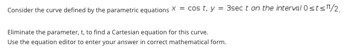 Consider the curve defined by the parametric equations X = cos t, y = 3sec t on the interval 0sts"/2,
Eliminate the parameter, t, to find a Cartesian equation for this curve.
Use the equation editor to enter your answer in correct mathematical form.
