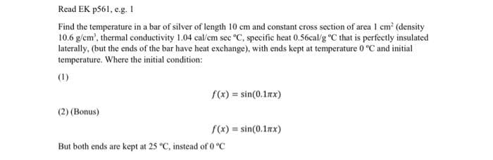 Read EK p561, e.g. I
Find the temperature in a bar of silver of length 10 cm and constant cross section of area 1 cm² (density
10.6 g/cm³, thermal conductivity 1.04 cal/cm sec °C, specific heat 0.56cal/g °C that is perfectly insulated
laterally, (but the ends of the bar have heat exchange), with ends kept at temperature 0 °C and initial
temperature. Where the initial condition:
(1)
(2) (Bonus)
f(x) = sin(0.1xx)
f(x)=sin(0.17x)
But both ends are kept at 25 °C, instead of 0 °C