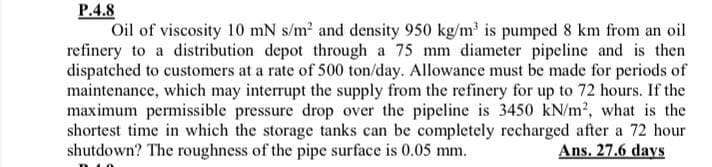 P.4.8
Oil of viscosity 10 mN s/m? and density 950 kg/m' is pumped 8 km from an oil
refinery to a distribution depot through a 75 mm diameter pipeline and is then
dispatched to customers at a rate of 500 ton/day. Allowance must be made for periods of
maintenance, which may interrupt the supply from the refinery for up to 72 hours. If the
maximum permissible pressure drop over the pipeline is 3450 kN/m2, what is the
shortest time in which the storage tanks can be completely recharged after a 72 hour
shutdown? The roughness of the pipe surface is 0.05 mm.
Ans. 27.6 days
