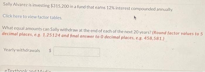 Sally Alvarez is investing $315,200 in a fund that earns 12% interest compounded annually.
Click here to view factor tables.
What equal amounts can Sally withdraw at the end of each of the next 20 years? (Round factor values to 5
decimal places, e.g. 1.25124 and final answer to 0 decimal places, e.g. 458,581.)
Yearly withdrawals $
eTexthook and Media.
