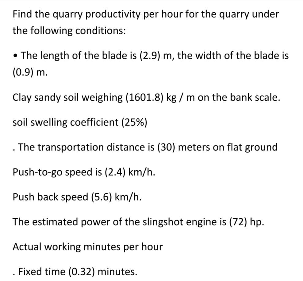Find the quarry productivity per hour for the quarry under
the following conditions:
• The length of the blade is (2.9) m, the width of the blade is
(0.9) m.
Clay sandy soil weighing (1601.8) kg / m on the bank scale.
soil swelling coefficient (25%)
. The transportation distance is (30) meters on flat ground
Push-to-go speed is (2.4) km/h.
Push back speed (5.6) km/h.
The estimated power of the slingshot engine is (72) hp.
Actual working minutes per hour
Fixed time (0.32) minutes.