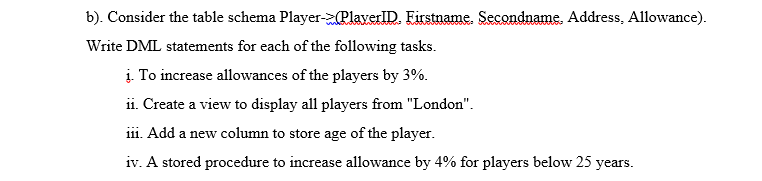 b). Consider the table schema Player-PlaverlID. Firstname. Secondname. Address, Allowance).
Write DML statements for each of the following tasks.
i. To increase allowances of the players by 3%.
ii. Create a view to display all players from "London".
iii. Add a new column to store age of the player.
iv. A stored procedure to increase allowance by 4% for players below 25 years.
