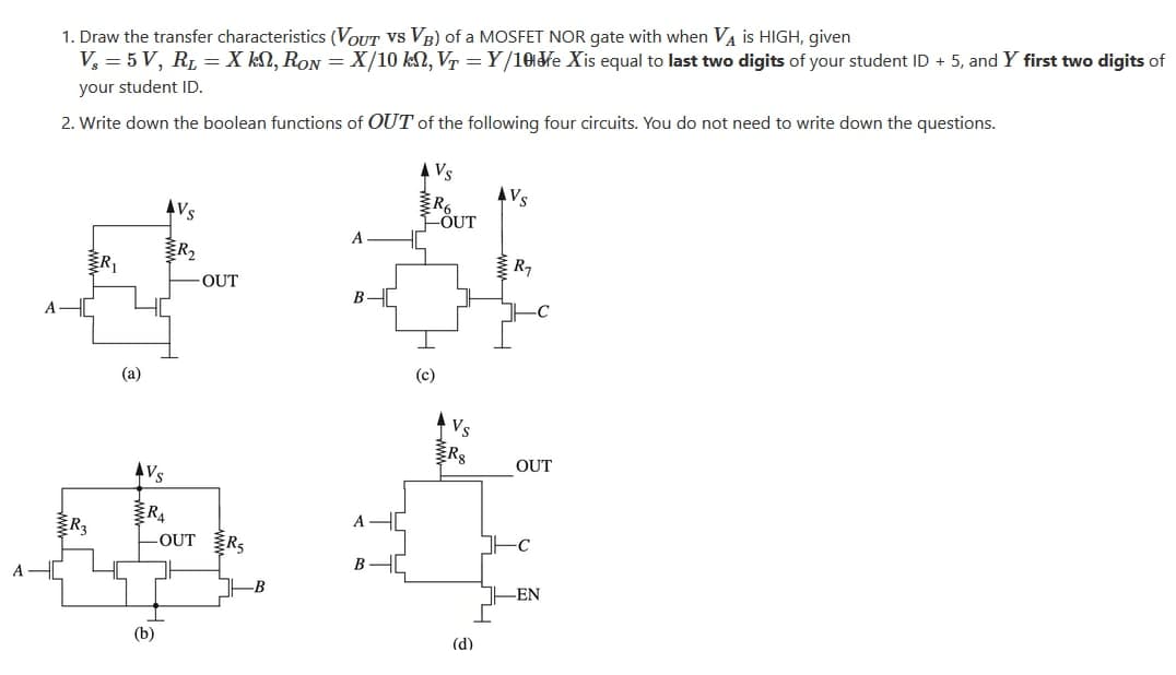 1. Draw the transfer characteristics (VOUT Vs VB) of a MOSFET NOR gate with when VA is HIGH, given
V, = 5 V, RL = X kN, RON = X/10 kN, V =Y/10fe Xis equal to last two digits of your student ID + 5, and Y first two digits of
your student ID.
2. Write down the boolean functions of OUT of the following four circuits. You do not need to write down the questions.
Vs
Vs
FÖUT
AVs
A
R,
R7
-OUT
-C
(a)
(c)
Rg
OUT
Vs
R4
R3
-OUT
ERS
-EN
(b)
(d)
