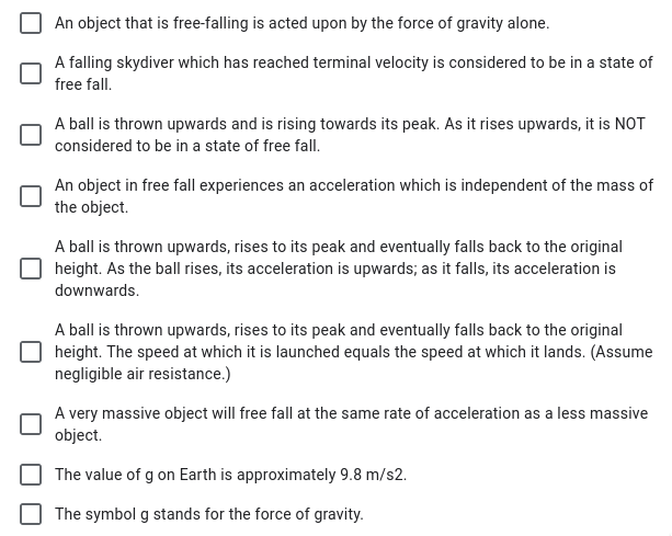 An object that is free-falling is acted upon by the force of gravity alone.
A falling skydiver which has reached terminal velocity is considered to be in a state of
free fall.
A ball is thrown upwards and is rising towards its peak. As it rises upwards, it is NOT
considered to be in a state of free fall.
An object in free fall experiences an acceleration which is independent of the mass of
the object.
A ball is thrown upwards, rises to its peak and eventually falls back to the original
height. As the ball rises, its acceleration is upwards; as it falls, its acceleration is
downwards.
A ball is thrown upwards, rises to its peak and eventually falls back to the original
height. The speed at which it is launched equals the speed at which it lands. (Assume
negligible air resistance.)
A very massive object will free fall at the same rate of acceleration as a less massive
object.
The value of g on Earth is approximately 9.8 m/s2.
The symbol g stands for the force of gravity.
