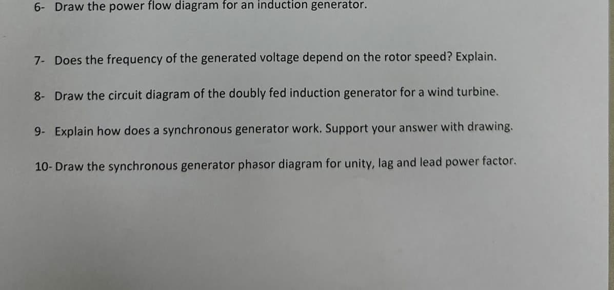 6- Draw the power flow diagram for an induction generator.
7- Does the frequency of the generated voltage depend on the rotor speed? Explain.
8- Draw the circuit diagram of the doubly fed induction generator for a wind turbine.
9- Explain how does a synchronous generator work. Support your answer with drawing.
10- Draw the synchronous generator phasor diagram for unity, lag and lead power factor.