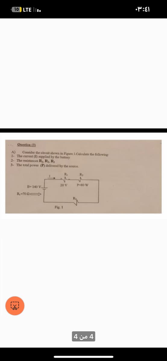 10 LTE.
Question (3)
A)
Consider the circuit shown in Figure 1.Calculate the following
1- The current (1) supplied by the battery
2- The resistances R₁, R₂, R₂
3- The total power (P) delivered by the source.
R₁
E-140 VL
R-7051
20 V
Fig. 1
R₂
P-80 W
4 من 4
٠٣:٤١