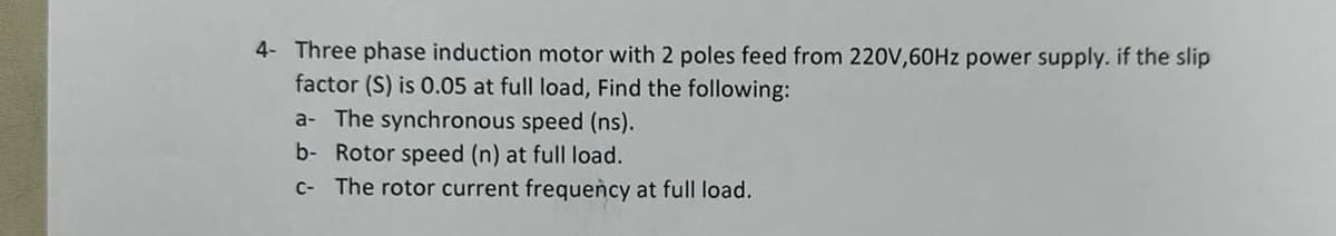 4- Three phase induction motor with 2 poles feed from 220V,60Hz power supply. if the slip
factor (S) is 0.05 at full load, Find the following:
a- The synchronous speed (ns).
b- Rotor speed (n) at full load.
c- The rotor current frequency at full load.