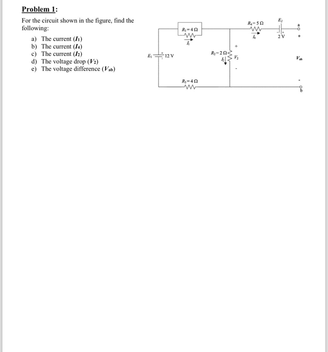 Problem 1:
For the circuit shown in the figure, find the
following:
a) The current (I1)
b) The current (14)
c) The current (12)
E₁
12 V
d) The voltage drop (V2)
e) The voltage difference (Vab)
R₁=42
ww
R₁=42
w
R2=2Ω<
V₂
E2
R₁₁-502
www
°
44
2 V
+
Vab