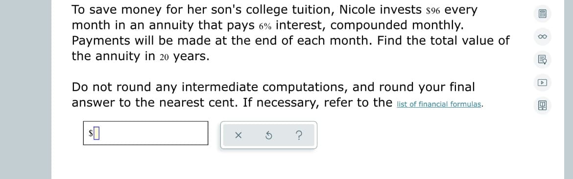 To save money for her son's college tuition, Nicole invests $96 every
month in an annuity that pays 6% interest, compounded monthly.
Payments will be made at the end of each month. Find the total value of
the annuity in 20 years.
B
D
Do not round any intermediate computations, and round your final
answer to the nearest cent. If necessary, refer to the list of financial formulas.
B
?