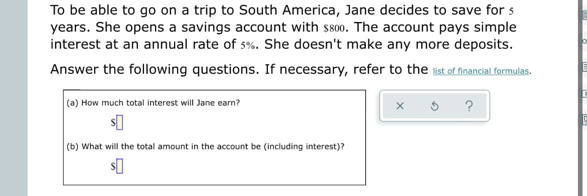 To be able to go on a trip to South America, Jane decides to save for 5
years. She opens a savings account with $800. The account pays simple
interest at an annual rate of 5%. She doesn't make any more deposits.
Answer the following questions. If necessary, refer to the list of financial formulas.
(a) How much total interest will Jane earn?
X
S
$0
(b) What will the total amount in the account be (including interest)?