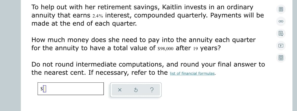To help out with her retirement savings, Kaitlin invests in an ordinary
annuity that earns 2.4% interest, compounded quarterly. Payments will be
made at the end of each quarter.
How much money does she need to pay into the annuity each quarter
for the annuity to have a total value of $98,000 after 19 years?
Do not round intermediate computations, and round your final answer to
the nearest cent. If necessary, refer to the list of financial formulas.
$0
X
5 ?
▷
B