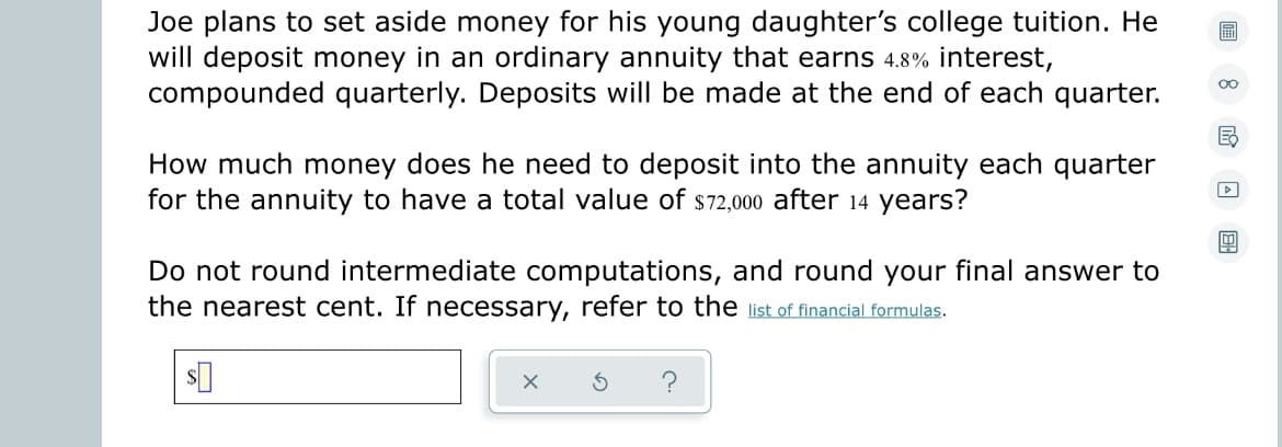Joe plans to set aside money for his young daughter's college tuition. He
will deposit money in an ordinary annuity that earns 4.8% interest,
compounded quarterly. Deposits will be made at the end of each quarter.
00
E₂
How much money does he need to deposit into the annuity each quarter
for the annuity to have a total value of $72,000 after 14 years?
▷
4
Do not round intermediate computations, and round your final answer to
the nearest cent. If necessary, refer to the list of financial formulas.
$
X
S