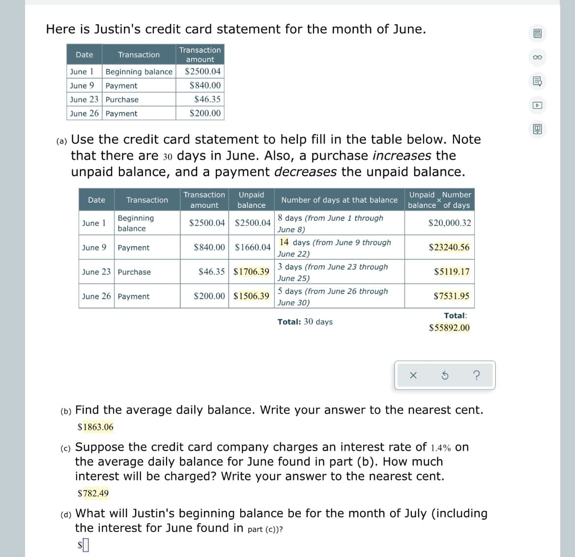 Here is Justin's credit card statement for the month of June.
Date
June 1
Beginning balance
June 9
Payment
June 23
Purchase
June 26 Payment
Date
Transaction
(a) Use the credit card statement to help fill in the table below. Note
that there are 30 days in June. Also, a purchase increases the
unpaid balance, and a payment decreases the unpaid balance.
June 1
June 9
Transaction
Beginning
balance
Payment
June 23 Purchase
Transaction
amount
$2500.04
$840.00
$46.35
$200.00
June 26 Payment
amount
Transaction Unpaid
balance
$2500.04 $2500.04
$840.00 $1660.04
$46.35 $1706.39
$200.00 $1506.39
Number of days at that balance
8 days (from June 1 through
June 8)
14 days (from June 9 through
June 22)
3 days (from June 23 through
June 25)
5 days (from June 26 through
June 30)
Total: 30 days
Unpaid Number
balance of days
$20,000.32
$23240.56
$5119.17
$7531.95
Total:
$55892.00
(b) Find the average daily balance. Write your answer to the nearest cent.
$1863.06
(c) Suppose the credit card company charges an interest rate of 1.4% on
the average daily balance for June found in part (b). How much
interest will be charged? Write your answer to the nearest cent.
$782.49
(d) What will Justin's beginning balance be for the month of July (including
the interest for June found in part (c))?
圃
8
Ed
▷
B