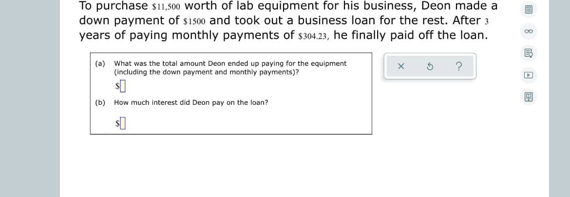 To purchase $11,500 worth of lab equipment for his business, Deon made a
down payment of $1500 and took out a business loan for the rest. After 3
years of paying monthly payments of $304.23, he finally paid off the loan.
oo
(a) What was the total amount Deon ended up paying for the equipment
(including the down payment and monthly payments)?
(b) How much interest did Deon pay on the loan?
$0
MAEL