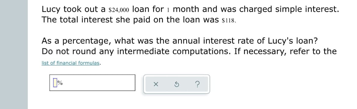 Lucy took out a $24,000 loan for 1 month and was charged simple interest.
The total interest she paid on the loan was $118.
As a percentage, what was the annual interest rate of Lucy's loan?
Do not round any intermediate computations. If necessary, refer to the
list of financial formulas.
%
X