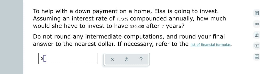 To help with a down payment on a home, Elsa is going to invest.
Assuming an interest rate of 1.73% compounded annually, how much
would she have to invest to have $36,800 after 7 years?
Do not round any intermediate computations, and round your final
answer to the nearest dollar. If necessary, refer to the list of financial formulas.
$0
S
oo
E
D