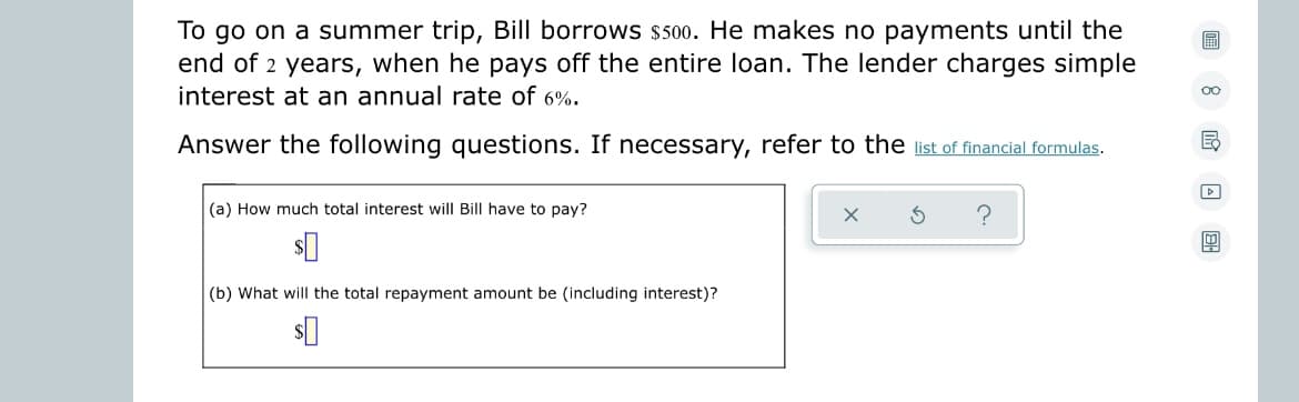 To go on a summer trip, Bill borrows $500. He makes no payments until the
end of 2 years, when he pays off the entire loan. The lender charges simple
interest at an annual rate of 6%.
Answer the following questions. If necessary, refer to the list of financial formulas.
(a) How much total interest will Bill have to pay?
$0
(b) What will the total repayment amount be (including interest)?
$0
?
oo
Ed
▷
0