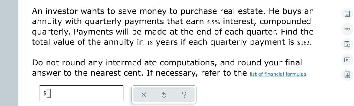 An investor wants to save money to purchase real estate. He buys an
annuity with quarterly payments that earn 5.5% interest, compounded
quarterly. Payments will be made at the end of each quarter. Find the
total value of the annuity in 18 years if each quarterly payment is $163.
Do not round any intermediate computations, and round your final
answer to the nearest cent. If necessary, refer to the list of financial formulas.
$
X
A
BH