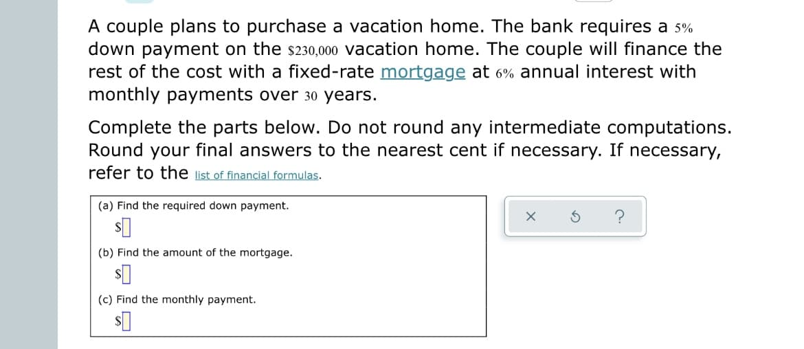 A couple plans to purchase a vacation home. The bank requires a 5%
down payment on the $230,000 vacation home. The couple will finance the
rest of the cost with a fixed-rate mortgage at 6% annual interest with
monthly payments over 30 years.
Complete the parts below. Do not round any intermediate computations.
Round your final answers to the nearest cent if necessary. If necessary,
refer to the list of financial formulas.
(a) Find the required down payment.
s
(b) Find the amount of the mortgage.
s
(c) Find the monthly payment.
$0