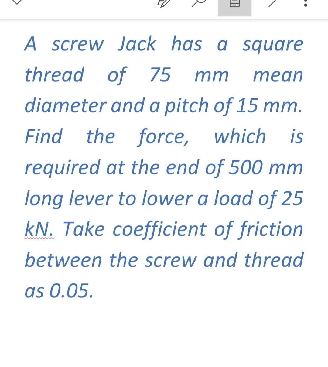 A screw Jack has a square
thread of 75
mm
mean
diameter and a pitch of 15 mm.
Find the force, which is
required at the end of 500 mm
long lever to lower a load of 25
kN. Take coefficient of friction
between the screw and thread
as 0.05.
